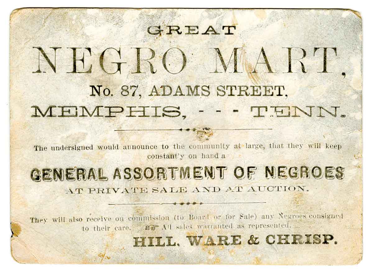 Slave ad that reads "GREAT/ NEGRO MART, / No. 87, ADAMS STREET, / MEMPHIS, --- TENN. / The undersigned would announce to the community at large, that they will keep/constantly on hand a/ GENERAL ASSORTMENT OF NEGROES/ AT PRIVATE SALE AND AT AUCTION. / They will also receive on commission (to Board or for Sale) any Negroes consigned/to their care. / All sales warranted as represented. / HILL, WARE & CHRISP."